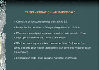 TP SIG – INITIATION AU MAPINFO 6.5
Connaître les fonctions usuelles de MapInfo 6.5
Manipuler des couches : affichage, réorganisation, création.
Effectuer une analyse thématique : établir la carte sanitaire d’une
zone proportionnellement au nombre de médecin.
Effectuer une analyse spatiale : déterminer l’aire d’influence d’un
centre de santé pour étudier l’accessibilité aux soins des villageois (aide
à la décision).
Edition d’une carte : mise en page, habillage, impression.
 
