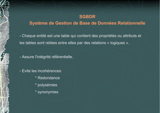 SGBDR
Système de Gestion de Base de Données Relationnelle
- Chaque entité est une table qui contient des propriétés ou attributs et
les tables sont reliées entre elles par des relations « logiques ».
- Assure l'intégrité référentielle.
- Evite les incohérences:
* Redondance
* polysémies
* synonymies
 