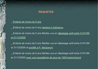 REQUETES
_ Enfants de moins de 5 ans
_ Enfants de moins de 5 ans résidant à Saharevo
_ Enfants de moins de 5 ans fébriles vus en dépistage actif entre 01/01/99
et 31/12/2000
_ Enfants de moins de 5 ans fébriles vus en dépistage actif entre 01/01/99
et 31/12/2000 et positifs à P. falciparum
_ Enfants de moins de 5 ans fébriles vus en dépistage actif entre 01/01/99
et 31/12/2000 avec une parasitémie de plus de 1000 tropho/microl
 