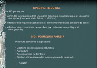 Le SIG permet de :
• gérer des informations dont une partie graphique ou géométrique et une partie
descriptive (données attributaires ou attributs)
• effectuer des requêtes spatiales (ex : aire d’influence d’une structure de santé)
• effectuer des croisements de couches (ex : infrastructure publique et
démographie)
SPECIFICITE DU SIG
SIG : POURQUOI FAIRE ?
Plusieurs domaines d’application :
• Gestions des ressources naturelles
• Agriculture
• Aménagement du territoire
• Gestion et inventaires des infrastructures de transport…
… SANTE
 