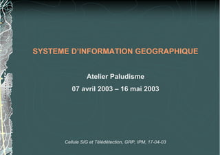 SYSTEME D’INFORMATION GEOGRAPHIQUE
Atelier Paludisme
07 avril 2003 – 16 mai 2003
Cellule SIG et Télédétection, GRP, IPM, 17-04-03
 