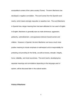 9
sociopolitical context of the Latino society (Torres). The term Machismo has
developed a negative connotation. The word comes from the Spanish word
macho, which means strongly masculine or assertive man. The word Machismo
in Spanish has a larger meaning than has been attributed to it as used in English.
In English, Machismo is generally seen as male dominance, aggression,
patriarchy, authoritarianism, and oppressive behavior toward women and
children. However, in Spanish, the term Machismo can have a much more
positive meaning to include emphasis on self-respect and on responsibility for
protecting and providing for the family, as well as bravery, strength, integrity,
honor, reliability, and moral soundness. The word macho, developing two
separate meanings and connotations depending on the language used or
spoken, will be discussed later in the cultural section.
History of Machismo
 
