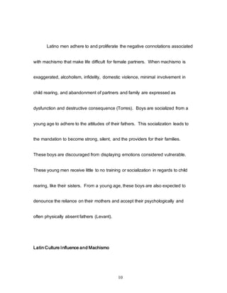 10
Latino men adhere to and proliferate the negative connotations associated
with machismo that make life difficult for female partners. When machismo is
exaggerated, alcoholism, infidelity, domestic violence, minimal involvement in
child rearing, and abandonment of partners and family are expressed as
dysfunction and destructive consequence (Torres). Boys are socialized from a
young age to adhere to the attitudes of their fathers. This socialization leads to
the mandation to become strong, silent, and the providers for their families.
These boys are discouraged from displaying emotions considered vulnerable.
These young men receive little to no training or socialization in regards to child
rearing, like their sisters. From a young age, these boys are also expected to
denounce the reliance on their mothers and accept their psychologically and
often physically absent fathers (Levant).
Latin Culture Influence and Machismo
 