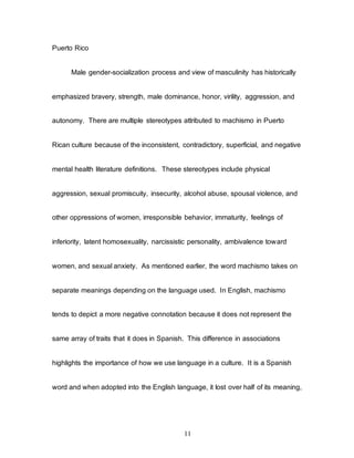 11
Puerto Rico
Male gender-socialization process and view of masculinity has historically
emphasized bravery, strength, male dominance, honor, virility, aggression, and
autonomy. There are multiple stereotypes attributed to machismo in Puerto
Rican culture because of the inconsistent, contradictory, superficial, and negative
mental health literature definitions. These stereotypes include physical
aggression, sexual promiscuity, insecurity, alcohol abuse, spousal violence, and
other oppressions of women, irresponsible behavior, immaturity, feelings of
inferiority, latent homosexuality, narcissistic personality, ambivalence toward
women, and sexual anxiety. As mentioned earlier, the word machismo takes on
separate meanings depending on the language used. In English, machismo
tends to depict a more negative connotation because it does not represent the
same array of traits that it does in Spanish. This difference in associations
highlights the importance of how we use language in a culture. It is a Spanish
word and when adopted into the English language, it lost over half of its meaning,
 