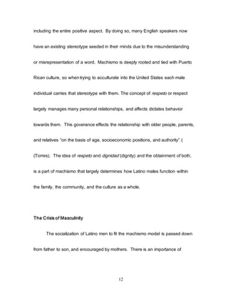 12
including the entire positive aspect. By doing so, many English speakers now
have an existing stereotype seeded in their minds due to the misunderstanding
or misrepresentation of a word. Machismo is deeply rooted and tied with Puerto
Rican culture, so when trying to acculturate into the United States each male
individual carries that stereotype with them. The concept of respeto or respect
largely manages many personal relationships, and affects dictates behavior
towards them. This goverance effects the relationship with older people, parents,
and relatives “on the basis of age, socioeconomic positions, and authority” (
(Torres). The idea of respeto and dignidad (dignity) and the obtainment of both,
is a part of machismo that largely determines how Latino males function within
the family, the community, and the culture as a whole.
The Crisis of Masculinity
The socialization of Latino men to fit the machismo model is passed down
from father to son, and encouraged by mothers. There is an importance of
 