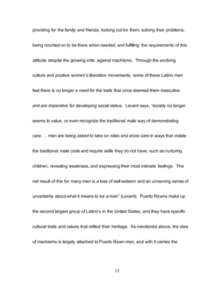 13
providing for the family and friends, looking out for them, solving their problems,
being counted on to be there when needed, and fulfilling the requirements of this
attitude despite the growing critic against machismo. Through the evolving
culture and positive women’s liberation movements, some of these Latino men
feel there is no longer a need for the traits that once deemed them masculine
and are imperative for developing social status. Levant says, “society no longer
seems to value, or even recognize the traditional male way of demonstrating
care. . . men are being asked to take on roles and show care in ways that violate
the traditional male code and require skills they do not have, such as nurturing
children, revealing weakness, and expressing their most intimate feelings. The
net result of this for many men is a loss of self-esteem and an unnerving sense of
uncertainty about what it means to be a man” (Levant). Puerto Ricans make up
the second largest group of Latino’s in the United States, and they have specific
cultural traits and values that reflect their heritage. As mentioned above, the idea
of machismo is largely attached to Puerto Rican men, and with it carries the
 