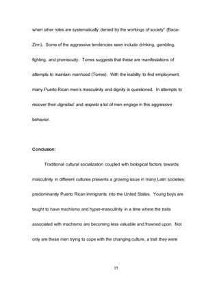 15
when other roles are systematically denied by the workings of society” (Baca-
Zinn). Some of the aggressive tendencies seen include drinking, gambling,
fighting, and promiscuity. Torres suggests that these are manifestations of
attempts to maintain manhood (Torres). With the inability to find employment,
many Puerto Rican men’s masculinity and dignity is questioned. In attempts to
recover their dignidad and respeto a lot of men engage in this aggressive
behavior.
Conclusion:
Traditional cultural socialization coupled with biological factors towards
masculinity in different cultures presents a growing issue in many Latin societies;
predominantly Puerto Rican immigrants into the United States. Young boys are
taught to have machismo and hyper-masculinity in a time where the traits
associated with machismo are becoming less valuable and frowned upon. Not
only are these men trying to cope with the changing culture, a trait they were
 
