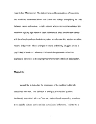 2
regarded as “Machisomo”. The determiners and the prevalence of masculinity
and machismo are the result from both culture and biology, exemplifying the unity
between nature and nurture. In Latin cultures where machismo is socialized into
men from a young age there has been a deleterious effect towards self-identity
with the changing culture due to immigration, acculturation into western societies,
racism, and poverty. These changes in culture and identity struggles create a
psychological strain on Latino men that results in aggression rather than
depressive action due to the coping mechanisms learned through socialization.
Masculinity:
Masculinity is defined as the possession of the qualities traditionally
associated with men. This definition is ambiguous in that the “qualities
traditionally associated with men” can vary extraordinarily depending on culture.
Even specific cultures can be labeled as masculine or feminine. In order for a
 