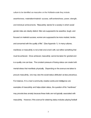 3
culture to be identified as masculine on the Hofstede scale they include:
assertiveness, materialism/material success, self-centeredness, power, strength,
and individual achievements. “Masculinity stands for a society in which social
gender roles are clearly distinct: Men are supposed to be assertive, tough, and
focused on material success; women are supposed to be more modest, tender,
and concerned with the quality of life.” (See Appendix 1) In many cultures,
manliness or masculinity is not a trait one is born with, but rather something that
must be achieved. Once achieved, masculinity cannot be taken for granted and
is a quality one can lose. The constant pressure of losing status can create both
mental stress that manifests physically. Depending on the avenue one takes to
procure masculinity, one may view the social status attributed as less precarious.
For instance, if in a man’s community creative works and intelligence are
examples of masculinity and helps obtain status, the question of his “manliness”
may provoke less anxiety because these traits are not typically associated with
masculinity. However, if the avenue for obtaining status includes playing football
 