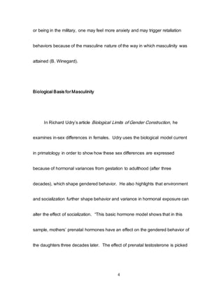 4
or being in the military, one may feel more anxiety and may trigger retaliation
behaviors because of the masculine nature of the way in which masculinity was
attained (B. Winegard).
Biological Basis for Masculinity
In Richard Udry’s article Biological Limits of Gender Construction, he
examines in-sex differences in females. Udry uses the biological model current
in primatology in order to show how these sex differences are expressed
because of hormonal variances from gestation to adulthood (after three
decades), which shape gendered behavior. He also highlights that environment
and socialization further shape behavior and variance in hormonal exposure can
alter the effect of socialization. “This basic hormone model shows that in this
sample, mothers’ prenatal hormones have an effect on the gendered behavior of
the daughters three decades later. The effect of prenatal testosterone is picked
 