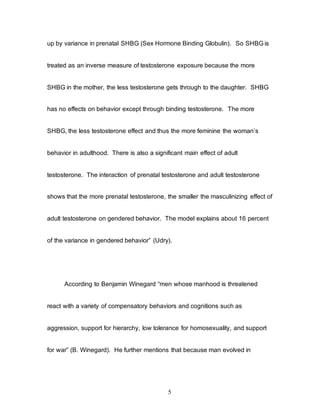 5
up by variance in prenatal SHBG (Sex Hormone Binding Globulin). So SHBG is
treated as an inverse measure of testosterone exposure because the more
SHBG in the mother, the less testosterone gets through to the daughter. SHBG
has no effects on behavior except through binding testosterone. The more
SHBG, the less testosterone effect and thus the more feminine the woman’s
behavior in adulthood. There is also a significant main effect of adult
testosterone. The interaction of prenatal testosterone and adult testosterone
shows that the more prenatal testosterone, the smaller the masculinizing effect of
adult testosterone on gendered behavior. The model explains about 16 percent
of the variance in gendered behavior” (Udry).
According to Benjamin Winegard “men whose manhood is threatened
react with a variety of compensatory behaviors and cognitions such as
aggression, support for hierarchy, low tolerance for homosexuality, and support
for war” (B. Winegard). He further mentions that because man evolved in
 