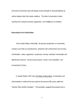 6
dominance hierarchies they will display honest strength to dissuade fighting as
well as display traits that create coalitions. The traits he describes include
anything from physical prowess, aggression, and intelligence to empathy.
Masculinity in the United States
In the United States, historically, the popular perspective on masculinity
contains such traits as assertiveness, obsession with achievement and success,
individualism, status, aggression, toughness, winning, restricted emotionality and
affectionate behavior, concerns about power, control, and competition, and
homophobia (Torres).
In Joseph Plecks 1981 book The Myth of Masculinity, he describes and
demonstrates a method that was used for the previous fifty years called the
“Gender Role Identity Paradigm”. This paradigm suggests that people have a
 