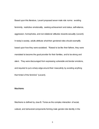 8
Based upon this literature, Levant proposed seven male role norms: avoiding
femininity, restrictive emotionality, seeking achievement and status, self-reliance,
aggression, homophobia, and non-relational attitudes towards sexuality (Levant).
In today’s society, adults attribute what their gendered roles should exemplify
based upon how they were socialized. “Raised to be like their fathers, they were
mandated to become the good provider for their families, and to be strong and
silent. They were discouraged from expressing vulnerable and tender emotions,
and required to put a sharp edge around their masculinity by avoiding anything
that hinted of the feminine” (Levant).
Machismo
Machismo is defined by Jose B. Torres as the complex interaction of social,
cultural, and behavioral components forming male gender-role identity in the
 