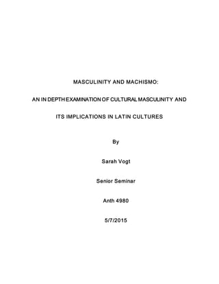 MASCULINITY AND MACHISMO:
AN IN DEPTH EXAMINATION OF CULTURAL MASCULINITY AND
ITS IMPLICATIONS IN LATIN CULTURES
By
Sarah Vogt
Senior Seminar
Anth 4980
5/7/2015
 