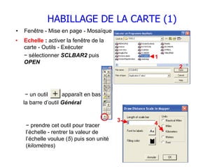 HABILLAGE DE LA CARTE (1)
•   Fenêtre - Mise en page - Mosaïque
•   Echelle : activer la fenêtre de la
    carte - Outils - Exécuter
    − sélectionner SCLBAR2 puis                1
    OPEN
                                                   2



     − un outil      apparaît en bas de
    la barre d’outil Général


                                           3
     − prendre cet outil pour tracer           4
     l’échelle - rentrer la valeur de
     l’échelle voulue (5) puis son unité
     (kilomètres)
 