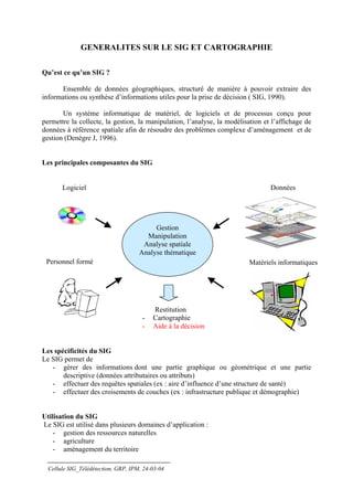 GENERALITES SUR LE SIG ET CARTOGRAPHIE

Qu’est ce qu’un SIG ?

       Ensemble de données géographiques, structuré de manière à pouvoir extraire des
informations ou synthèse d’informations utiles pour la prise de décision ( SIG, 1990).

       Un système informatique de matériel, de logiciels et de processus conçu pour
permettre la collecte, la gestion, la manipulation, l’analyse, la modélisation et l’affichage de
données à référence spatiale afin de résoudre des problèmes complexe d’aménagement et de
gestion (Denègre J, 1996).


Les principales composantes du SIG


       Logiciel                                                                  Données




                                          Gestion
                                       Manipulation
                                      Analyse spatiale
                                     Analyse thématique
 Personnel formé                                                         Matériels informatiques




                                          Restitution
                                      -   Cartographie
                                      -   Aide à la décision


Les spécificités du SIG
Le SIG permet de
   - gérer des informations dont une partie graphique ou géométrique et une partie
       descriptive (données attributaires ou attributs)
   - effectuer des requêtes spatiales (ex : aire d’influence d’une structure de santé)
   - effectuer des croisements de couches (ex : infrastructure publique et démographie)


Utilisation du SIG
Le SIG est utilisé dans plusieurs domaines d’application :
    - gestion des ressources naturelles
    - agriculture
    - aménagement du territoire

  Cellule SIG_Télédétection, GRP, IPM, 24-03-04
 