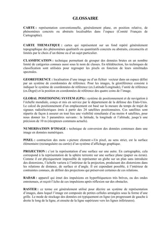 GLOSSAIRE

CARTE : représentation conventionnelle, généralement plane, en position relative, de
phénomènes concrets ou abstraits localisables dans l’espace (Comité Français de
Cartographie).


CARTE THEMATIQUE : cartes qui représentent sur un fond repéré généralement
topographique des phénomènes qualitatifs ou quantitatifs concrets ou abstraits, circonscrits et
limités par le choix d’un thème ou d’un sujet particulier.

CLASSIFICATION : technique permettant de grouper des données brutes en un nombre
limité de catégories connues aussi sous le nom de classes. En télédétection, les techniques de
classification sont utilisées pour regrouper les pixels en fonction de leurs similitudes
spectrales.

GEOREFERENCE : localisation d’une image ou d’un fichier vecteur dans un espace défini
par un système de coordonnées de référence. Pour les images, la géoréférence consiste à
indiquer le système de coordonnées de référence (ex.Latitude/Longitude), l’unité de référence
(ex.Degré) et la position en coordonnées de référence des quatre coins de l’image.

GLOBAL POSITIONING SYSTEM (GPS) : système de positionnement et de navigation à
l’échelle mondiale, conçu et mis en service par le département de la défense des Etats-Unis.
Le calcul du positionnement d’un emplacement est basé sur la mesure du temps de trajet de
signaux radioélectriques émis à partir des 24 satellites positionnaires. Ces satellites sont
répartis de façon à assurer en tout lieu une visibilité simultanée d’au moins 4 satellites, pour
nous donner les 3 paramètres suivants : la latitude, la longitude et l’altitude, jusqu’à une
précision de 10 m (récepteurs communs actuels).

NUMERISATION D’IMAGE : technique de conversion des données contenues dans une
image en données numériques.

PIXEL : contraction des mots « picture element ».Un pixel, au sens strict, est la surface
élémentaire (rectangulaire ou carrée) d’un système d’affichage graphique.

PROJECTION : c’est la représentation d’une surface sur une autre. En cartographie, cela
correspond à la représentation de la sphère terrestre sur une surface plane (papier ou écran).
Comme il est physiquement impossible de représenter un globe sur un plan sans introduire
des distorsions, l’échelle variera à l’intérieur de la projection, produisant des distorsions dans
les relations de distance, de surface et d’angle. Il est cependant possible, à l’intérieur de
contraintes connues, de définir des projections qui préservent certaines de ces relations.

RADAR : appareil qui émet des impulsions en hyperfréquences très brèves, ou des ondes
entretenues, et reçoit l’écho de ces impulsions après réflexion sur des obstacles.

RASTER : ce terme est généralement utilisé pour décrire un système de représentation
d’images, dans lequel l’image est composée de petites cellules arrangées sous la forme d’une
grille. Le mode de stockage des données est typiquement en ligne (en progressant de gauche à
droite le long de la ligne, et ensuite de la ligne supérieure vers les lignes inférieures).
 