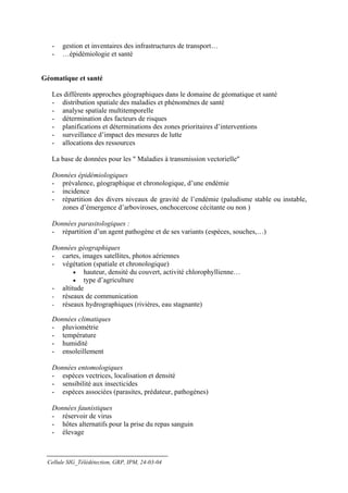-   gestion et inventaires des infrastructures de transport…
   -   …épidémiologie et santé


Géomatique et santé

   Les différents approches géographiques dans le domaine de géomatique et santé
   - distribution spatiale des maladies et phénomènes de santé
   - analyse spatiale multitemporelle
   - détermination des facteurs de risques
   - planifications et déterminations des zones prioritaires d’interventions
   - surveillance d’impact des mesures de lutte
   - allocations des ressources

   La base de données pour les " Maladies à transmission vectorielle"

   Données épidémiologiques
   - prévalence, géographique et chronologique, d’une endémie
   - incidence
   - répartition des divers niveaux de gravité de l’endémie (paludisme stable ou instable,
      zones d’émergence d’arboviroses, onchocercose cécitante ou non )

   Données parasitologiques :
   - répartition d’un agent pathogène et de ses variants (espèces, souches,…)

   Données géographiques
   - cartes, images satellites, photos aériennes
   - végétation (spatiale et chronologique)
          • hauteur, densité du couvert, activité chlorophyllienne…
          • type d’agriculture
   - altitude
   - réseaux de communication
   - réseaux hydrographiques (rivières, eau stagnante)

   Données climatiques
   - pluviométrie
   - température
   - humidité
   - ensoleillement

   Données entomologiques
   - espèces vectrices, localisation et densité
   - sensibilité aux insecticides
   - espèces associées (parasites, prédateur, pathogènes)

   Données faunistiques
   - réservoir de virus
   - hôtes alternatifs pour la prise du repas sanguin
   - élevage



 Cellule SIG_Télédétection, GRP, IPM, 24-03-04
 