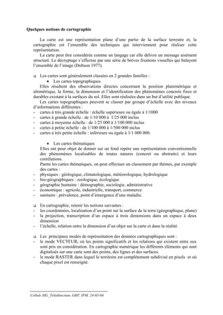 Quelques notions de cartographie

       La carte est une représentation plane d’une partie de la surface terrestre et, la
   cartographie est l’ensemble des techniques qui interviennent pour réaliser cette
   représentation.
       La carte peut être considérée comme un langage car elle délivre un message aisément
   structuré. Le décryptage s’effectue par une série de brèves fixations visuelles qui balayent
   l’ensemble de l’image (Dobson 1977).

       Les cartes sont généralement classées en 2 grandes familles :
           • Les cartes topographiques
       Elles résultent des observations directes concernant la position planimétrique et
   altimétrique, la forme, la dimension et l’identification des phénomènes concrets fixes et
   durables existant à la surfaces du sol. Elles sont réalisées dans un but d’utilité publique.
       Les cartes topographiques peuvent se classer par groupe d’échelle avec des niveaux
   d’informations différentes :
   - cartes à très grande échelle : échelle supérieure ou égale à 1/1000
   - cartes à grande échelle : de 1/10 000 à 1/25 000 inclus
   - cartes à moyenne échelle : de 1/25 000 à 1/100 000 inclus
   - cartes à petite échelle : de 1/100 000 à 1/500 000 inclus
   - cartes à très petite échelle : inférieure ou égale à 1/1 000 000.

           • Les cartes thématiques
       Elles ont pour objet de donner sur un fond repère une représentation conventionnelle
       des phénomènes localisables de toutes natures (concret ou abstraits) et leurs
       corrélations.
       Parmi les cartes thématiques, on peut effectuer un classement par thèmes, par exemple
       des cartes :
   -   physiques : géologique, climatologique, météorologique, hydrologique
   -   bio-géographiques : zoologique, écologique
   -   géographie humaine : démographie, sociologie, administrative
   -   économique : agricole, industrielle, transport, commerce
   -   sanitaire : prévalence, point d’émergence d’une maladie.

       En cartographie, retenir les notions suivantes :
   -   les coordonnées, localisation d’un point sur la surface de la terre (géographique, plane)
   -   la projection, transcription d’un espace à trois dimensions dans un espace à deux
       dimension
   -   l’échelle, relation entre la dimension d’un objet sur la carte et dans la réalité.

       Les principaux modes de représentation des données cartographiques sont :
   -   le mode VECTEUR, où les points significatifs et les relations qui existent entre eux
       sont pris en considération. En cartographie numérique les différents éléments qui sont
       digitalisés sur une carte sont des points, des lignes et des surfaces.
   -   le mode RASTER dans lequel le territoire est complètement subdivisé en pixels et où
       chaque pixel est renseigné.




 Cellule SIG_Télédétection, GRP, IPM, 24-03-04
 