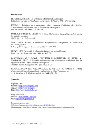 Bibliographie

DENEGRE J, SALGE F. Les Systèmes d’Information Géographique.
Collection : Que sais-je ? Ed Presses Universitaires de France, 1996 ; N°3122, 128p.

JEANNE I. Paludisme et schistosomose : deux exemples d’utilisation des Système
d’Information Géographique et de la télédétection à Madagascar.
Bull Soc Pathol Exot, 2000; 93,3: 208-214.

NUTTAL I, O’NEILL K, MEERT JP. Système d’Information Géographique et lutte contre
les maladies tropicales.
Méd Trop, 1998 ; 58,3 : 221-227.

OMS Genève. Système d’Information Géographique : cartographie et surveillance
épidémiologie 1999.
Relevé épidémiologique hebdomadaire, 1999 ; 74 :281-288.

OPENSHAW S. Geographical Information Systems and tropical diseases.
Trans. Roy. Soc. Trop. Med. Hyg. 1996, 90 : 337-339.

RAKOTOMANANA F., JEANNE I., DUCHEMIN JB., RAHARIMALALA L., PIETRA V.,
TOMBO ML., ARIEY F. Approche géographique dans la lutte contre le paludisme dans les
régions des Hautes Terres Centrales à Madagascar.
Arch Inst Pasteur Madagascar 2001 ; 67, 1&2 : 27-30.

RANDREMANANA RV, RAKOTOMANGA S, MIGLIANI R, JEANNE I. Système
d’Information Géographique et Santé : application à la ville d’Antananarivo.
Arch. Inst. Pasteur de Madagascar, 2001,67 (1&2) : 74 – 78.


Sites web

Logiciels SIG
Mapinfo : http://www.mapinfo.com
Arcview : http://www.esri.com
Idrisi: http://www.idrisi.clarku.edu

Images satellites
Landsat : http://landsat7.usgs.gov
Spot: http://www.spotimage.fr

Formations et tutoriaux
SIG: http://lacan.grignon.inra.fr/ressources/SIG/index.htm
Télédétection : http://lacan.grignon.inra.fr/ressources/teledetection/vademecum.htm




  Cellule SIG_Télédétection, GRP, IPM, 24-03-04
 