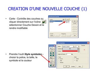 CREATION D’UNE NOUVELLE COUCHE (1)

•   Carte - Contrôle des couches ou
    cliquer directement sur l’icône
    sélectionner Couche Dessin et la
    rendre modifiable




•   Prendre l’outil Style symboles -
    choisir la police, la taille, le
    symbole et la couleur
 