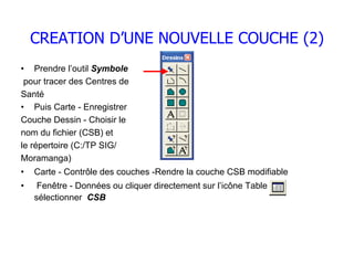 CREATION D’UNE NOUVELLE COUCHE (2)
• Prendre l’outil Symbole
 pour tracer des Centres de
Santé
• Puis Carte - Enregistrer
Couche Dessin - Choisir le
nom du fichier (CSB) et
le répertoire (C:/TP SIG/
Moramanga)
•   Carte - Contrôle des couches -Rendre la couche CSB modifiable
•    Fenêtre - Données ou cliquer directement sur l’icône Table
    sélectionner CSB
 
