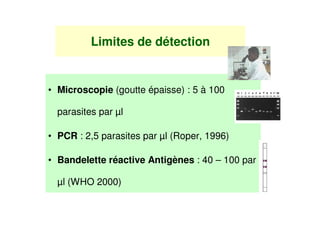 Limites de détection


• Microscopie (goutte épaisse) : 5 à 100

  parasites par µl

• PCR : 2,5 parasites par µl (Roper, 1996)

• Bandelette réactive Antigènes : 40 – 100 par

  µl (WHO 2000)
 
