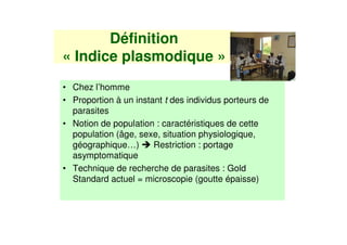 Définition
« Indice plasmodique »
• Chez l’homme
• Proportion à un instant t des individus porteurs de
  parasites
• Notion de population : caractéristiques de cette
  population (âge, sexe, situation physiologique,
  géographique…)       Restriction : portage
  asymptomatique
• Technique de recherche de parasites : Gold
  Standard actuel = microscopie (goutte épaisse)
 