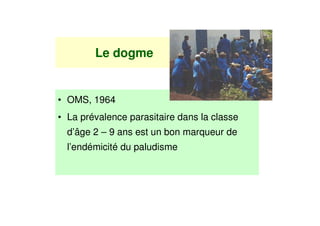 Le dogme


• OMS, 1964
• La prévalence parasitaire dans la classe
  d’âge 2 – 9 ans est un bon marqueur de
  l’endémicité du paludisme
 