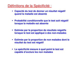 Définitions de la Spécificité :
Capacité du test de donner un résultat négatif
quand la maladie est absente
Probabilité conditionnelle que le test soit négatif
lorsque la maladie est absente
Estimée par la proportion de résultats négatifs
lorsque le test est appliqué à des non-malades
Estimée par la proportion de non malades dont le
résultat du test est négatif
La spécificité mesure à quel point le test est
capable d’exclure les non malades
 