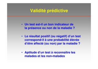 Validité prédictive
• Un test est-il un bon indicateur de
la présence ou non de la maladie ?
• Aptitude d’un test à reconnaître les
malades et les non-malades
• Le résultat positif (ou négatif) d’un test
correspond-il à une probabilité élevée
d’être affecté (ou non) par la maladie ?
 