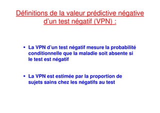 Définitions de la valeur prédictive négative
d’un test négatif (VPN) :
La VPN d’un test négatif mesure la probabilité
conditionnelle que la maladie soit absente si
le test est négatif
La VPN est estimée par la proportion de
sujets sains chez les négatifs au test
 