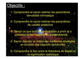 5- Comprendre le lien entre le théorème de Bayes et
la signification statistique
Objectifs :
1- Comprendre et savoir estimer les paramètres
de validité intrinsèque
2- Comprendre et savoir estimer les paramètres
de validité prédictive
3- Savoir ce que sont les probabilités a priori et a
posteriori et les rapports de vraisemblance
4- Savoir discuter et choisir les meilleures stratégies
en fonction des objectifs recherchés
 
