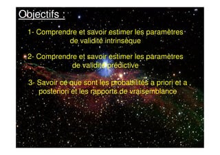 Objectifs :
1- Comprendre et savoir estimer les paramètres
de validité intrinsèque
2- Comprendre et savoir estimer les paramètres
de validité prédictive
3- Savoir ce que sont les probabilités a priori et a
posteriori et les rapports de vraisemblance
 