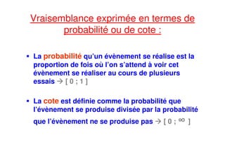 Vraisemblance exprimée en termes de
probabilité ou de cote :
La probabilité qu’un évènement se réalise est la
proportion de fois où l’on s’attend à voir cet
évènement se réaliser au cours de plusieurs
essais [ 0 ; 1 ]
La cote est définie comme la probabilité que
l’évènement se produise divisée par la probabilité
que l’évènement ne se produise pas [ 0 ; ∞ ]
 