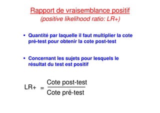 Rapport de vraisemblance positif
(positive likelihood ratio: LR+)
Quantité par laquelle il faut multiplier la cote
pré-test pour obtenir la cote post-test
Concernant les sujets pour lesquels le
résultat du test est positif
LR+ =
Cote post-test
Cote pré-test
 
