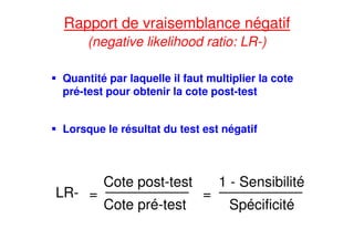 Rapport de vraisemblance négatif
(negative likelihood ratio: LR-)
Quantité par laquelle il faut multiplier la cote
pré-test pour obtenir la cote post-test
Lorsque le résultat du test est négatif
LR- =
Cote post-test
Cote pré-test
=
1 - Sensibilité
Spécificité
 