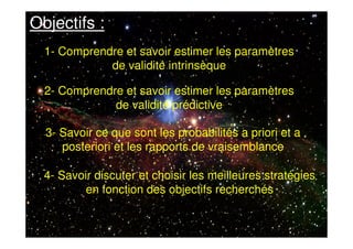 Objectifs :
1- Comprendre et savoir estimer les paramètres
de validité intrinsèque
2- Comprendre et savoir estimer les paramètres
de validité prédictive
3- Savoir ce que sont les probabilités a priori et a
posteriori et les rapports de vraisemblance
4- Savoir discuter et choisir les meilleures stratégies
en fonction des objectifs recherchés
 