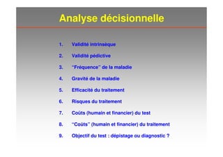 Analyse décisionnelle
1. Validité intrinsèque
2. Validité pédictive
3. “Fréquence” de la maladie
4. Gravité de la maladie
5. Efficacité du traitement
6. Risques du traitement
7. Coûts (humain et financier) du test
8. “Coûts” (humain et financier) du traitement
9. Objectif du test : dépistage ou diagnostic ?
 