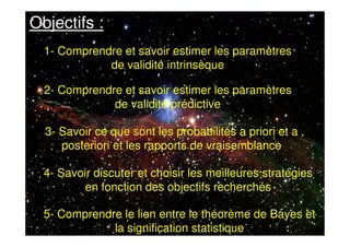 5- Comprendre le lien entre le théorème de Bayes et
la signification statistique
Objectifs :
1- Comprendre et savoir estimer les paramètres
de validité intrinsèque
2- Comprendre et savoir estimer les paramètres
de validité prédictive
3- Savoir ce que sont les probabilités a priori et a
posteriori et les rapports de vraisemblance
4- Savoir discuter et choisir les meilleures stratégies
en fonction des objectifs recherchés
 