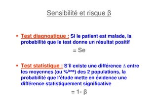Sensibilité et risque β
Test diagnostique : Si le patient est malade, la
probabilité que le test donne un résultat positif
= Se
Test statistique : S’il existe une différence entre
les moyennes (ou %ions) des 2 populations, la
probabilité que l’étude mette en évidence une
différence statistiquement significative
= 1- β
 