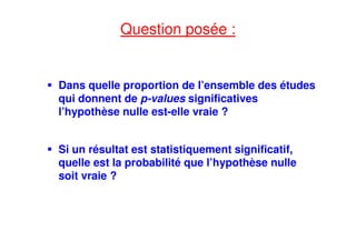 Question posée :
Dans quelle proportion de l’ensemble des études
qui donnent de p-values significatives
l’hypothèse nulle est-elle vraie ?
Si un résultat est statistiquement significatif,
quelle est la probabilité que l’hypothèse nulle
soit vraie ?
 