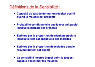 Définitions de la Sensibilité :
Capacité du test de donner un résultat positif
quand la maladie est présente
Probabilité conditionnelle que le test soit positif
lorsque la maladie est présente
Estimée par la proportion de résultats positifs
lorsque le test est appliqué à des malades
Estimée par la proportion de malades dont le
résultat du test est positif
La sensibilité mesure à quel point le test est
capable d’identifier les malades
 