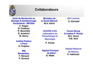 CollaborateursCollaborateurs
CentreCentre MurazMuraz
&& InstitutInstitut P.P. RichetRichet
M.C. HenryM.C. Henry
S.B. AssiS.B. Assi
InstitutInstitut PasteurPasteur
àà ParisParis
O.O. PuijalonPuijalon
IRDIRD
Montpellier,Montpellier,
F.F. RenaudRenaud
P. DurandP. Durand
UnitUnitéé dede RechercheRecherche enen
BiologieBiologie && EpidEpidéémiologiemiologie
ParasitairesParasitaires -- IMTSSAIMTSSA
C.C. RogierRogier
B.B. PradinesPradines
H.H. BouchibaBouchiba
R.R. AmalvictAmalvict
M. HenryM. Henry
MinistMinistèèrere dede
la Santla Santéé DjiboutiDjibouti
M.A.M.A. KamilKamil
INSERM U399INSERM U399
LaboratoireLaboratoire dede
ParasitologieParasitologie etet
MycologieMycologie
P.P. ParolaParola
HôpitalHôpital PrincipalPrincipal
de Dakarde Dakar
B. WadeB. Wade
HôpitalHôpital NationalNational
de Niameyde Niamey
E.E. AdehossiAdehossi
HIAHIA LaveranLaveran
E.E. GarnotelGarnotel
 