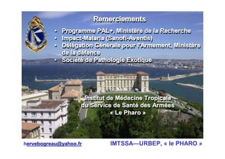 RemerciementsRemerciementsRemerciements
• Programme PAL+, Ministère de la Recherche
• Impact-Malaria (Sanofi-Aventis)
• Délégation Générale pour l'Armement, Ministère
de la défence
• Société de Pathologie Exotique
•• Programme PAL+, MinistProgramme PAL+, Ministèère de la Recherchere de la Recherche
•• ImpactImpact--Malaria (Malaria (SanofiSanofi--AventisAventis))
•• DDéélléégation Ggation Géénnéérale pour l'Armement, Ministrale pour l'Armement, Ministèèrere
de lade la ddééfencefence
•• SociSociééttéé de Pathologie Exotiquede Pathologie Exotique
Institut de Médecine Tropicale
du Service de Santé des Armées
« Le Pharo »
Institut de MInstitut de Méédecine Tropicaledecine Tropicale
du Service de Santdu Service de Santéé des Armdes Armééeses
«« LeLe PharoPharo »»
hervebogreau@yahoo.fr IMTSSA—URBEP, « le PHARO »
 