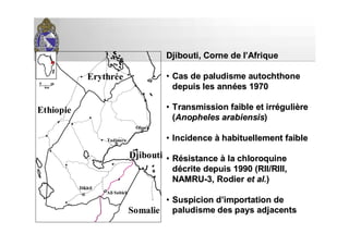0 20
km
Erythrée
Ethiopie
Somalie
Ali Sabieh
Dikhil
Tadjoura
Obock
DjiboutiDjibouti
Djibouti, Corne de lDjibouti, Corne de l’’AfriqueAfrique
•• Cas de paludismeCas de paludisme autochthoneautochthone
depuis les anndepuis les annéées 1970es 1970
•• Transmission faible et irrTransmission faible et irrééguligulièèrere
((AnophelesAnopheles arabiensisarabiensis))
•• IncidenceIncidence àà habituellement faiblehabituellement faible
•• RRéésistancesistance àà la chloroquinela chloroquine
ddéécrite depuis 1990 (RII/RIII,crite depuis 1990 (RII/RIII,
NAMRUNAMRU--3, Rodier3, Rodier et al.et al.))
•• Suspicion dSuspicion d’’importation deimportation de
paludisme des pays adjacentspaludisme des pays adjacents
 