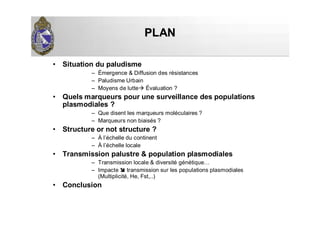 PLANPLAN
• Situation du paludisme
– Émergence & Diffusion des résistances
– Paludisme Urbain
– Moyens de lutte Évaluation ?
• Quels marqueurs pour une surveillance des populations
plasmodiales ?
– Que disent les marqueurs moléculaires ?
– Marqueurs non biaisés ?
• Structure or not structure ?
– À l’échelle du continent
– À l’échelle locale
• Transmission palustre & population plasmodiales
– Transmission locale & diversité génétique…
– Impacte transmission sur les populations plasmodiales
(Multiplicité, He, Fst,..)
• Conclusion
 
