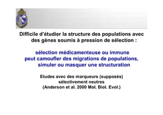 Difficile d’étudier la structure des populations avec
des gènes soumis à pression de sélection :
sélection médicamenteuse ou immune
peut camoufler des migrations de populations,
simuler ou masquer une structuration
Etudes avec des marqueurs (supposés)
sélectivement neutres
(Anderson et al. 2000 Mol. Biol. Evol.)
 