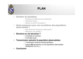 PLANPLAN
• Situation du paludisme
– Émergence & Diffusion des résistances
– Paludisme Urbain
– Moyens de lutte Évaluation ?
• Quels marqueurs pour une surveillance des populations
plasmodiales ?
– Que disent les marqueurs moléculaires ?
– Marqueurs non biaisés ?
• Structure or not structure ?
– À l’échelle du continent
– À l’échelle locale
• Transmission palustre & population plasmodiales
– Transmission locale & diversité génétique…
– Impacte transmission sur les populations plasmodiales
(Multiplicité, He, Fst,..)
• Conclusion
 