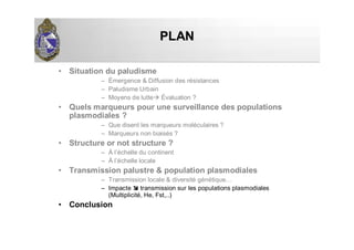 PLANPLAN
• Situation du paludisme
– Émergence & Diffusion des résistances
– Paludisme Urbain
– Moyens de lutte Évaluation ?
• Quels marqueurs pour une surveillance des populations
plasmodiales ?
– Que disent les marqueurs moléculaires ?
– Marqueurs non biaisés ?
• Structure or not structure ?
– À l’échelle du continent
– À l’échelle locale
• Transmission palustre & population plasmodiales
– Transmission locale & diversité génétique…
– Impacte transmission sur les populations plasmodiales
(Multiplicité, He, Fst,..)
• Conclusion
 